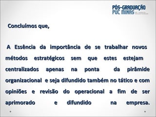   A Essência da importância de se trabalhar novos métodos estratégicos sem que estes estejam  centralizados apenas na ponta  da pirâmide organizacional  e seja difundido também no tático e com opiniões e revisão do operacional a fim de ser aprimorado  e difundido  na empresa. Concluímos que, 