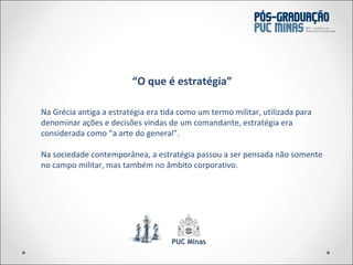 Na Grécia antiga a estratégia era tida como um termo militar, utilizada para denominar ações e decisões vindas de um comandante, estratégia era considerada como  “a arte do general”. Na sociedade contemporânea, a estratégia passou a ser pensada não somente no campo militar, mas também no âmbito corporativo. “ O que é estratégia” 
