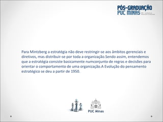 Para Mintzberg a estratégia não deve restringir-se aos âmbitos gerenciais e diretivos, mas distribuir-se por toda a organização.Sendo assim, entendemos que a estratégia consiste basicamente numconjunto de regras e decisões para orientar o comportamento de uma organização.A Evolução do pensamento estratégico se deu a partir de 1950. 
