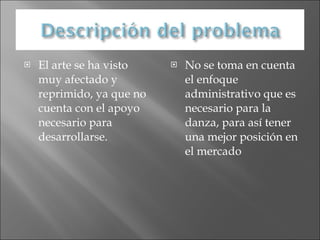 El arte se ha visto muy afectado y reprimido, ya que no cuenta con el apoyo necesario para desarrollarse. No se toma en cuenta el enfoque administrativo que es necesario para la danza, para así tener una mejor posición en el mercado 