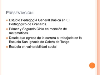PRESENTACIÓN:
 Estudio Pedagogía General Básica en El
  Pedagógico de Graneros.
 Primer y Segundo Ciclo en mención de
  matemáticas.
 Desde que egresa de la carrera a trabajado en la
  Escuela San Ignacio de Calera de Tango
 Escuela en vulnerabilidad social
 