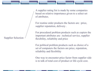 Supplier Selection
A supplier rating list is made by some companies
based on relative importance given to a select set
of attributes.
For routine order products the factors are : price,
supplier reputation, delivery .
For procedural problem products such as copiers the
important attributes are : technical service, supplier
flexibility, reliability and price
For political problem products such as choice of a
set of computers the factors are price, reputation,
reliability and flexibility
One way to encounter price factor from supplier side
is to talk of total cost of product or life cycle cost.
 