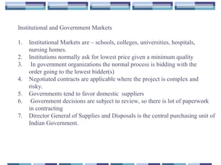 Institutional and Government Markets
1. Institutional Markets are – schools, colleges, universities, hospitals,
nursing homes.
2. Institutions normally ask for lowest price given a minimum quality
3. In government organizations the normal process is bidding with the
order going to the lowest bidder(s)
4. Negotiated contracts are applicable where the project is complex and
risky.
5. Governments tend to favor domestic suppliers
6. Government decisions are subject to review, so there is lot of paperwork
in contracting
7. Director General of Supplies and Disposals is the central purchasing unit of
Indian Government.
 