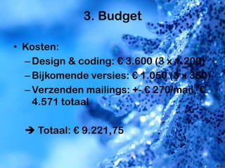 3. Budget

• Kosten:
  – Design & coding: € 3.600 (3 x 1.200)
  – Bijkomende versies: € 1.050 (3 x 350)
  – Verzenden mailings: +- € 270/mail, €
    4.571 totaal

   Totaal: € 9.221,75
 