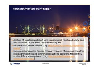 COPYRIGHT©PÖYRY
FROM INNOVATION TO PRACTICE
MARCH 2016
PÖYRY HEXA IMAGES 10
· Analysis of long term and short term environmental, health and safety risks
and impacts of circular economy shall be analyzed
· Environmental Impact Analysis (f.eg. http://www.fi.kaicellfibers.fi/biorefinery-
project/)
· Implementation requires Circular Economy concepts of municipal operators,
public administration and different organizational operators, Material flow
studies, Lifecycle analysis etc. (f.eg. http://circhubs.fi/tampereen-
materiaalivirtaselvitys/)
 
