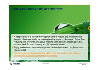 COPYRIGHT©PÖYRY
CIRCULAR ECONOMY AND NET POSITIVITY
MARCH 2016
PÖYRY HEXA IMAGES 11
· A net positivity is a way of thinking that aims to reduce the environmental
footprint of companies by increasing positive impacts. An angle of view from
reducing and preventing negative impacts shifts towards creating positive
impacts, both for the company and for the environment.
· Pöyry worked with the case companies to develop a way to implement this
new concept.
· http://www.poyry.com/news/articles/blog-new-way-thinking-aims-reduce-
environmental-footprint-companies-increasing
 