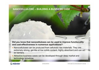 COPYRIGHT©PÖYRY
NANOCELLULOSE – BUILDING A BUSINESS CASE
PÖYRY SMART SOLUTIONS BIOINDUSTRY OVERVIEW 7
Did you know that nanocelluloses can be used to improve functionality
and cost-effectiveness in numerous applications?
· Nanocelluloses can be produced from cellulosic raw materials. They are
extremely strong, gel-like at low solids content, highly absorbent and can act
as barriers.
· Attractive business cases can be developed through deep market and
technology knowhow.
 