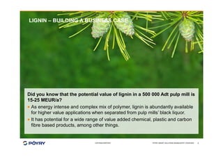 COPYRIGHT©PÖYRY
LIGNIN – BUILDING A BUSINESS CASE
Did you know that the potential value of lignin in a 500 000 Adt pulp mill is
15-25 MEUR/a?
· As energy intense and complex mix of polymer, lignin is abundantly available
for higher value applications when separated from pulp mills’ black liquor.
· It has potential for a wide range of value added chemical, plastic and carbon
fibre based products, among other things.
PÖYRY SMART SOLUTIONS BIOINDUSTRY OVERVIEW 8
 