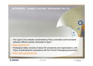 COPYRIGHT©PÖYRY
NETWORKS - LIGNIN CLUB AND PACKAKING VALLEY
MARCH 2016
PÖYRY HEXA IMAGES 9
· The Lignin Club website coordinated by Pöyry promotes communication
between different parties interested in lignin.
· https://ligninclub.fi/
· Packaging Valley consists of about 40 companies and organizations, with
Pöyry coordinating the operations with the Finnish Packaging Association.
· https://packagingvalley.org/
 