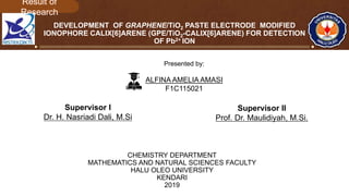 DEVELOPMENT OF GRAPHENE/TiO2 PASTE ELECTRODE MODIFIED
IONOPHORE CALIX[6]ARENE (GPE/TiO2-CALIX[6]ARENE) FOR DETECTION
OF Pb2+ ION
CHEMISTRY DEPARTMENT
MATHEMATICS AND NATURAL SCIENCES FACULTY
HALU OLEO UNIVERSITY
KENDARI
2019
Presented by:
ALFINA AMELIA AMASI
F1C115021
Supervisor I
Dr. H. Nasriadi Dali, M.Si
Supervisor II
Prof. Dr. Maulidiyah, M.Si.
 