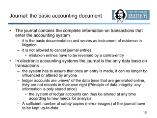 19
Journal: the basic accounting document
• The journal contains the complete information on transactions that
enter the accounting system
– it is the basic documentation and serves as instrument of evidence in
litigation
– it is not allowed to cancel journal entries
• mistaken entries have to be reversed by a contra-entry
• In electronic accounting systems the journal is the only data base on
transactions
– the system has to assure that once an entry is made, it can no longer be
influenced or altered by anyone
– ledger accounts are „views“ of the data base that are generated online,
they are not records in their own right (Principle of data integrity: any
information is only stored once)
• the system of ledger accounts can thus be altered at any time
according to new needs for analysis
– A sufficient number of safety copies (mirror images) of the journal have
to be kept up-to-date.
 