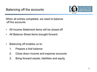 7
Balancing off the accounts
When all entries completed, we need to balance
off the accounts
• All Income Statement items will be closed off
• All Balance Sheet items brought forward
• Balancing off enables us to:
1. Prepare a trial balance
2. Close down income and expense accounts
3. Bring forward assets, liabilities and equity
 