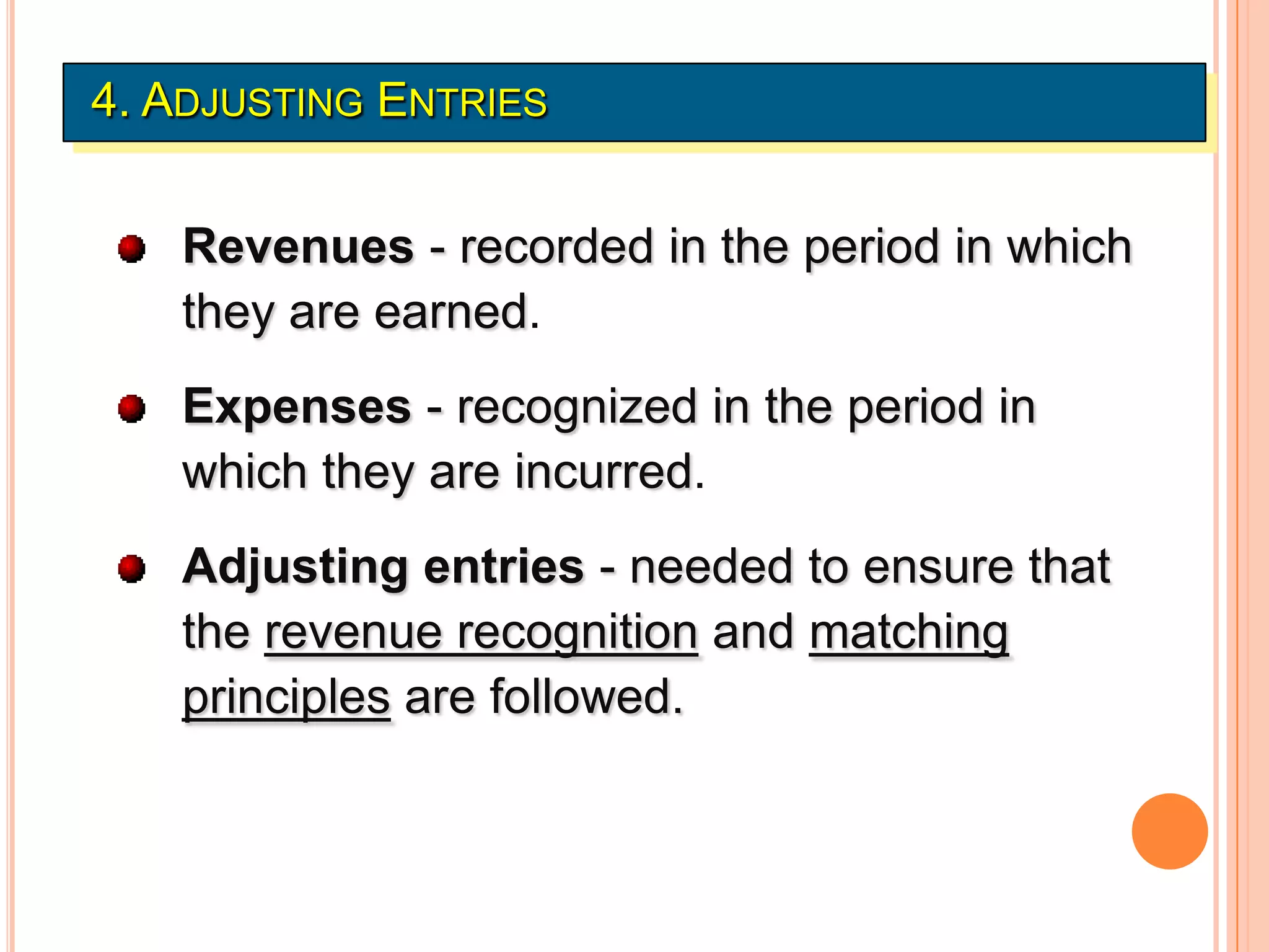 4. ADJUSTING ENTRIES


   Revenues - recorded in the period in which
   they are earned.
   Expenses - recognized in the period in
   which they are incurred.
   Adjusting entries - needed to ensure that
   the revenue recognition and matching
   principles are followed.
 