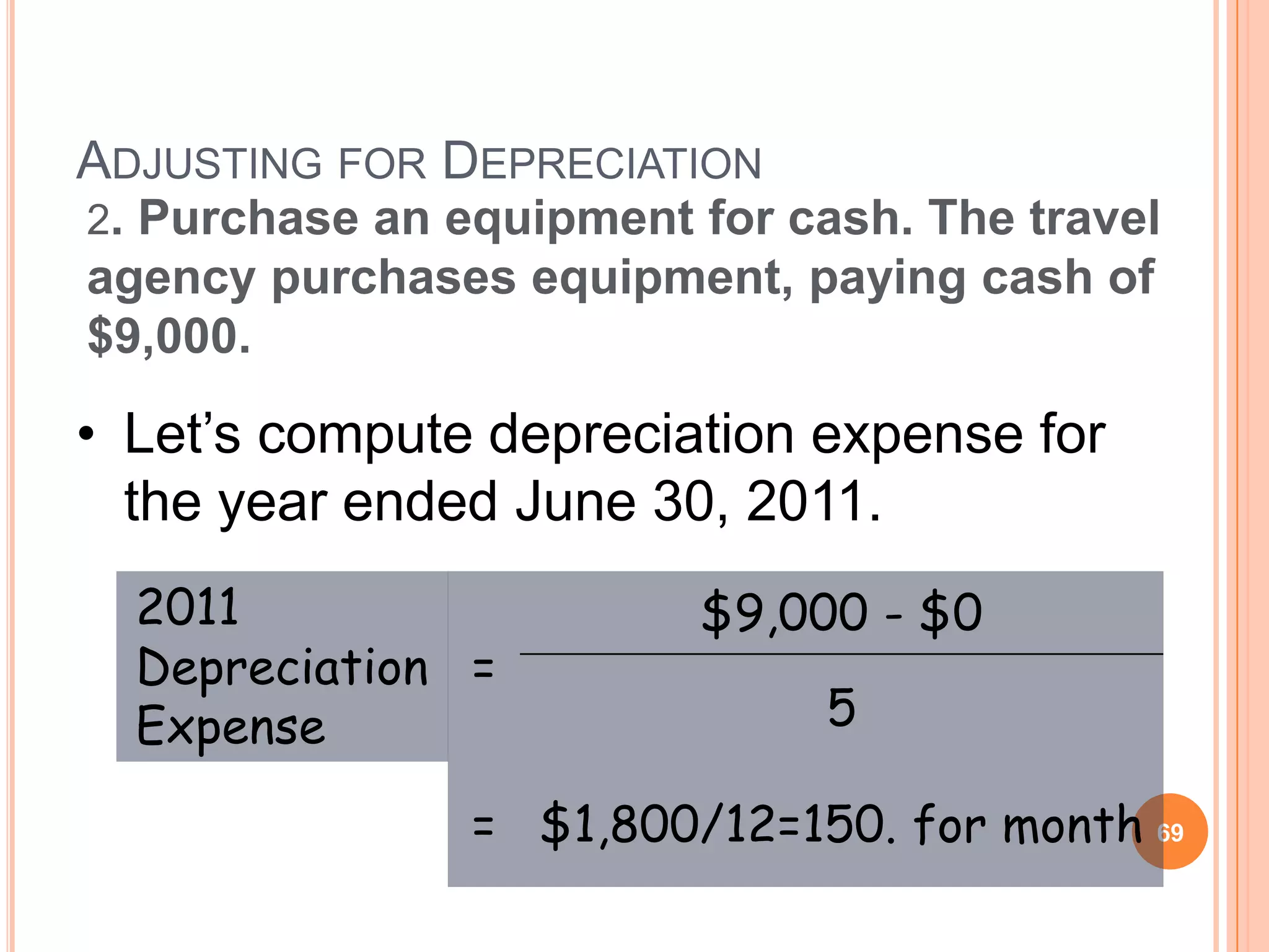 ADJUSTING FOR DEPRECIATION
2. Purchase an equipment for cash. The travel
agency purchases equipment, paying cash of
$9,000.

• Let’s compute depreciation expense for
  the year ended June 30, 2011.
  2011                   $9,000 - $0
  Depreciation =
  Expense                     5

                = $1,800/12=150. for month 69
 