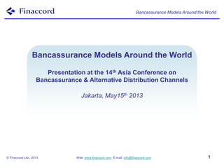 Bancassurance Models Around the World
© Finaccord Ltd., 2013 Web: www.finaccord.com. E-mail: info@finaccord.com 1
Bancassurance Models
Around the World
Bancassurance Models Around the World
Presentation at the 14th Asia Conference on
Bancassurance & Alternative Distribution Channels
Jakarta, May15th 2013
 
