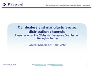 Car dealers and manufacturers as distribution channels

Bancassurance Models
Car dealers and manufacturers as
distribution World
Around thechannels

Presentation at the 5th Annual Insurance Distribution
Strategies Forum

Vienna, October 17th – 18th 2013

© Finaccord Ltd., 2013

Web: www.finaccord.com. E-mail: info@finaccord.com

1

 