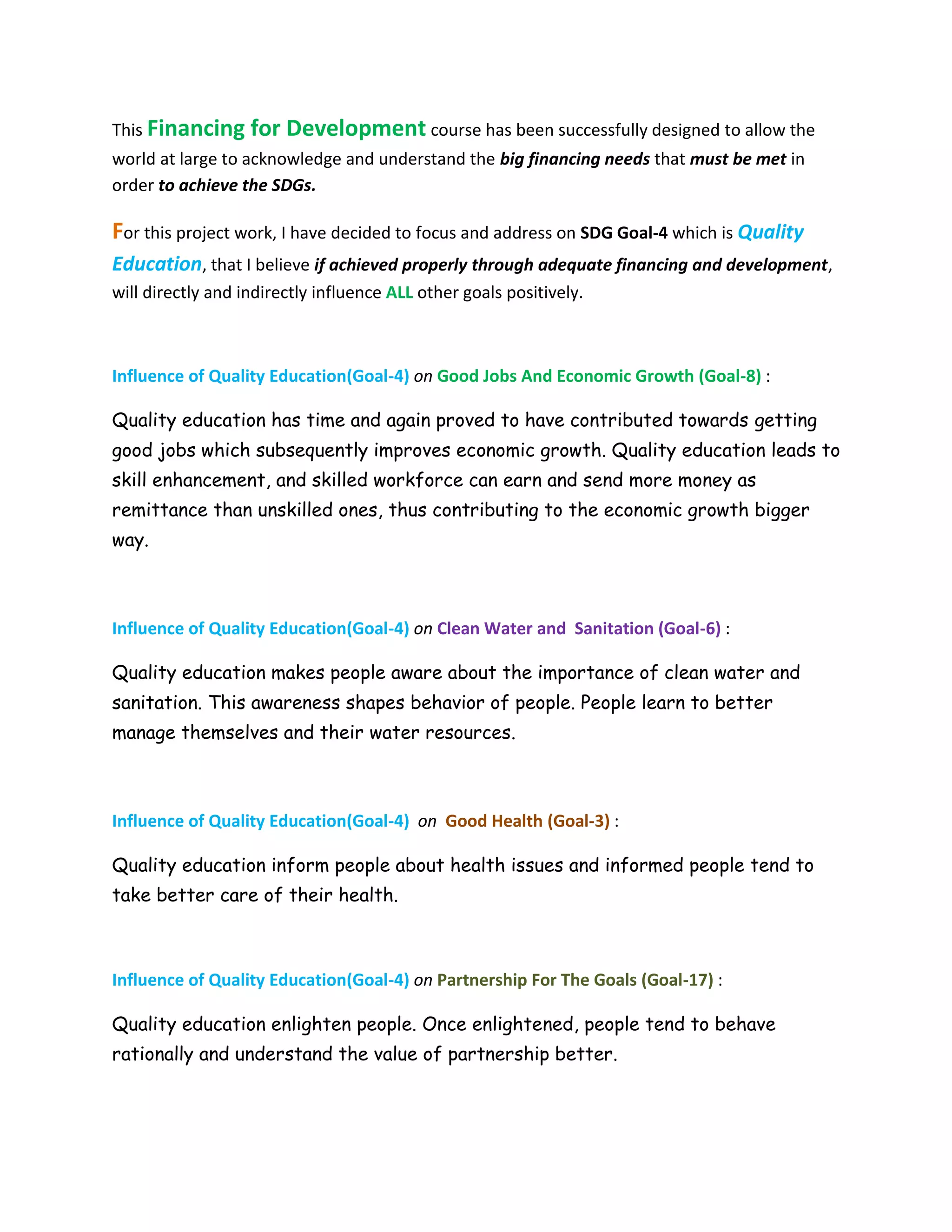 This Financing for Development course has been successfully designed to allow the
world at large to acknowledge and understand the big financing needs that must be met in
order to achieve the SDGs.
For this project work, I have decided to focus and address on SDG Goal-4 which is Quality
Education, that I believe if achieved properly through adequate financing and development,
will directly and indirectly influence ALL other goals positively.
Influence of Quality Education(Goal-4) on Good Jobs And Economic Growth (Goal-8) :
Quality education has time and again proved to have contributed towards getting
good jobs which subsequently improves economic growth. Quality education leads to
skill enhancement, and skilled workforce can earn and send more money as
remittance than unskilled ones, thus contributing to the economic growth bigger
way.
Influence of Quality Education(Goal-4) on Clean Water and Sanitation (Goal-6) :
Quality education makes people aware about the importance of clean water and
sanitation. This awareness shapes behavior of people. People learn to better
manage themselves and their water resources.
Influence of Quality Education(Goal-4) on Good Health (Goal-3) :
Quality education inform people about health issues and informed people tend to
take better care of their health.
Influence of Quality Education(Goal-4) on Partnership For The Goals (Goal-17) :
Quality education enlighten people. Once enlightened, people tend to behave
rationally and understand the value of partnership better.
 
