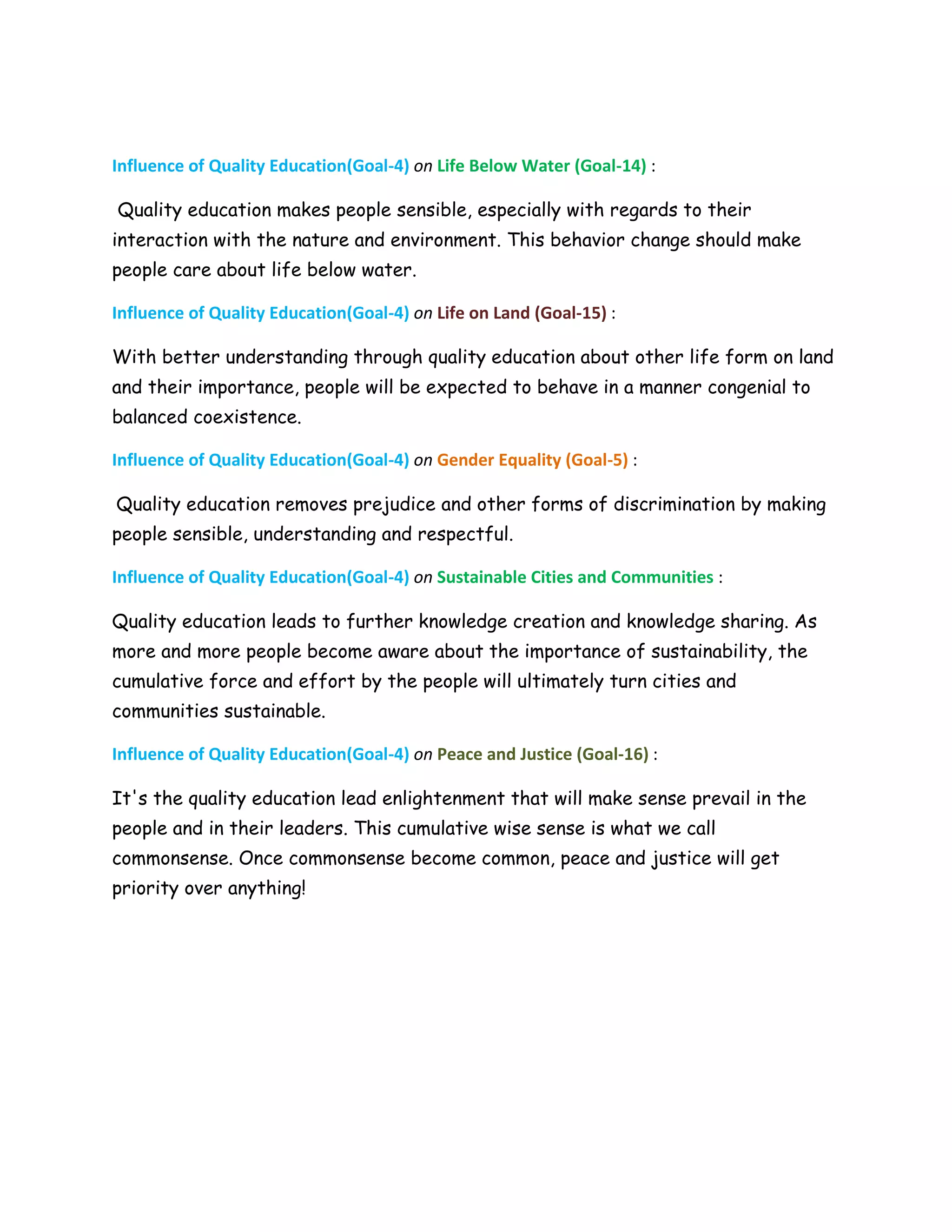 Influence of Quality Education(Goal-4) on Life Below Water (Goal-14) :
Quality education makes people sensible, especially with regards to their
interaction with the nature and environment. This behavior change should make
people care about life below water.
Influence of Quality Education(Goal-4) on Life on Land (Goal-15) :
With better understanding through quality education about other life form on land
and their importance, people will be expected to behave in a manner congenial to
balanced coexistence.
Influence of Quality Education(Goal-4) on Gender Equality (Goal-5) :
Quality education removes prejudice and other forms of discrimination by making
people sensible, understanding and respectful.
Influence of Quality Education(Goal-4) on Sustainable Cities and Communities :
Quality education leads to further knowledge creation and knowledge sharing. As
more and more people become aware about the importance of sustainability, the
cumulative force and effort by the people will ultimately turn cities and
communities sustainable.
Influence of Quality Education(Goal-4) on Peace and Justice (Goal-16) :
It's the quality education lead enlightenment that will make sense prevail in the
people and in their leaders. This cumulative wise sense is what we call
commonsense. Once commonsense become common, peace and justice will get
priority over anything!
 