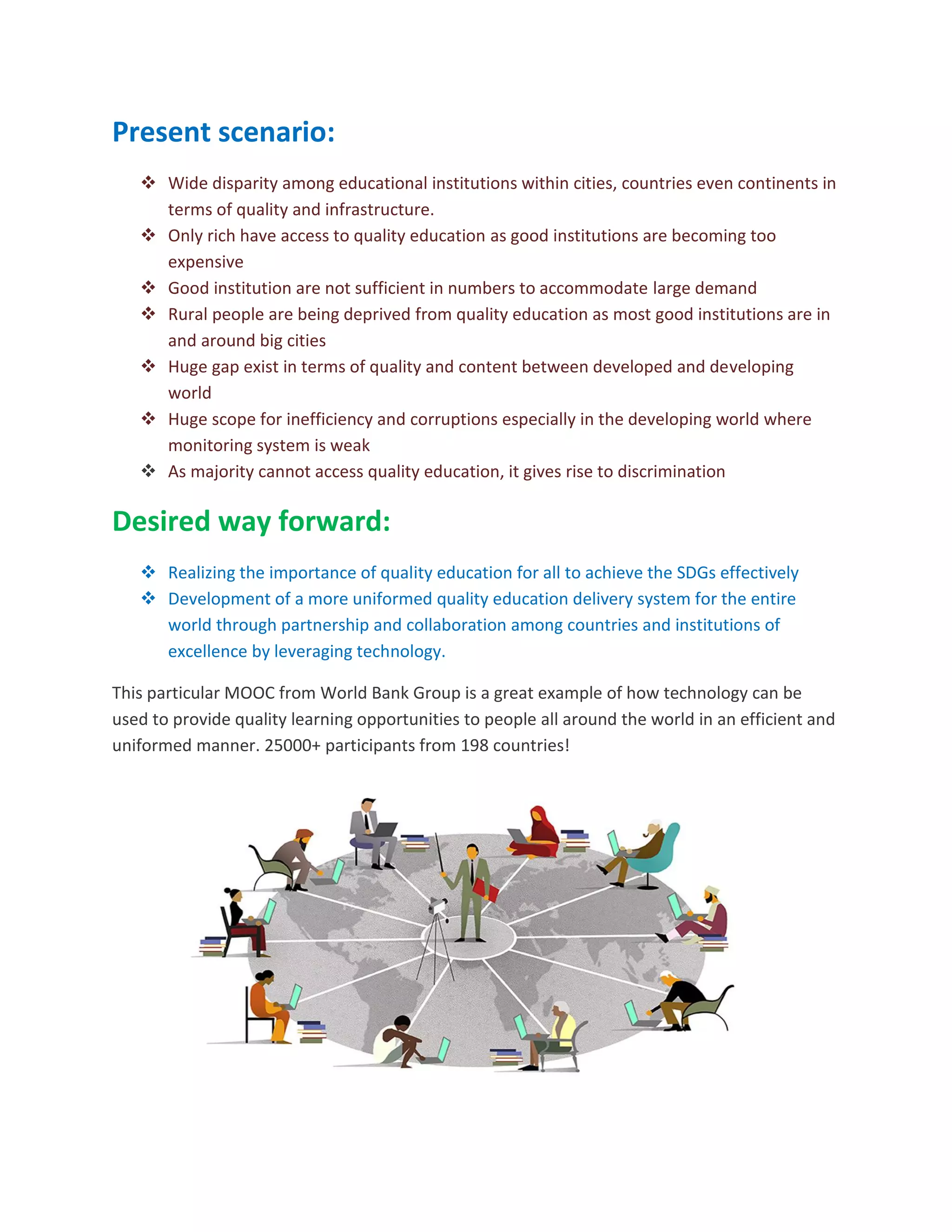 Present scenario:
 Wide disparity among educational institutions within cities, countries even continents in
terms of quality and infrastructure.
 Only rich have access to quality education as good institutions are becoming too
expensive
 Good institution are not sufficient in numbers to accommodate large demand
 Rural people are being deprived from quality education as most good institutions are in
and around big cities
 Huge gap exist in terms of quality and content between developed and developing
world
 Huge scope for inefficiency and corruptions especially in the developing world where
monitoring system is weak
 As majority cannot access quality education, it gives rise to discrimination
Desired way forward:
 Realizing the importance of quality education for all to achieve the SDGs effectively
 Development of a more uniformed quality education delivery system for the entire
world through partnership and collaboration among countries and institutions of
excellence by leveraging technology.
This particular MOOC from World Bank Group is a great example of how technology can be
used to provide quality learning opportunities to people all around the world in an efficient and
uniformed manner. 25000+ participants from 198 countries!
 