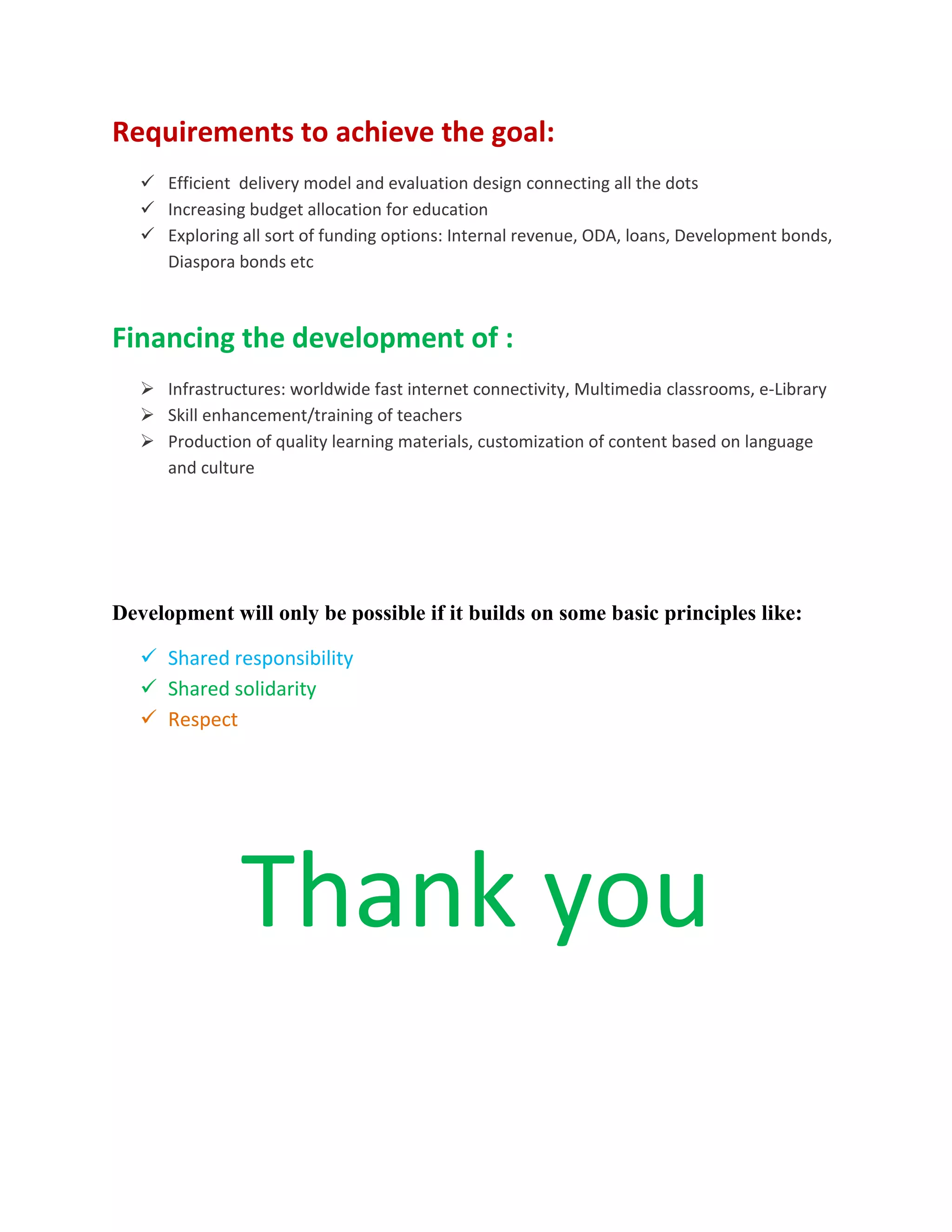 Requirements to achieve the goal:
 Efficient delivery model and evaluation design connecting all the dots
 Increasing budget allocation for education
 Exploring all sort of funding options: Internal revenue, ODA, loans, Development bonds,
Diaspora bonds etc
Financing the development of :
 Infrastructures: worldwide fast internet connectivity, Multimedia classrooms, e-Library
 Skill enhancement/training of teachers
 Production of quality learning materials, customization of content based on language
and culture
Development will only be possible if it builds on some basic principles like:
 Shared responsibility
 Shared solidarity
 Respect
Thank you
 