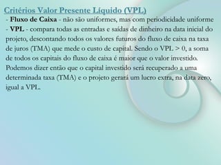 Critérios Valor Presente Líquido (VPL)
- Fluxo de Caixa - não são uniformes, mas com periodicidade uniforme
- VPL - compara todas as entradas e saídas de dinheiro na data inicial do
projeto, descontando todos os valores futuros do fluxo de caixa na taxa
de juros (TMA) que mede o custo de capital. Sendo o VPL > 0, a soma
de todos os capitais do fluxo de caixa é maior que o valor investido.
Podemos dizer então que o capital investido será recuperado a uma
determinada taxa (TMA) e o projeto gerará um lucro extra, na data zero,
igual a VPL.
 