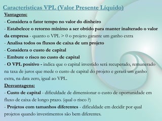 Características VPL (Valor Presente Líquido)
Vantagens:
- Considera o fator tempo no valor do dinheiro
- Estabelece o retorno mínimo a ser obtido para manter inalterado o valor
da empresa - quanto o VPL > 0 o projeto garante um ganho extra
- Analisa todos os fluxos de caixa de um projeto
- Considera o custo de capital
- Embute o risco no custo de capital
- O VPL positivo - indica que o capital investido será recuperado, remunerado
na taxa de juros que mede o custo de capital do projeto e gerará um ganho
extra, na data zero, igual ao VPL.
Desvantagens:
- Custo de capital - dificuldade de dimensionar o custo de oportunidade em
fluxo de caixa de longo prazo. (qual o risco ?)
- Projetos com tamanhos diferentes - dificuldade em decidir por qual
projetos quando investimentos são bem diferentes.
 