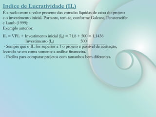 Indice de Lucratividade (IL)
É a razão entre o valor presente das entradas líquidas de caixa do projeto
e o investimento inicial. Portanto, tem-se, conforme Galesne, Fensterseifer
e Lamb (1999):
Exemplo anterior:
IL = VPL + Investimento inicial (I0) = 71,8 + 500 = 1,1436
Investimento (I0) 500
- Sempre que o IL for superior a 1 o projeto é passível de aceitação,
levando-se em conta somente a análise financeira.
- Facilita para comparar projetos com tamanhos bem diferentes.
 