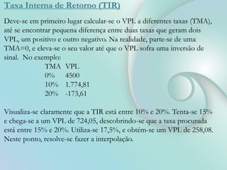 Taxa Interna de Retorno (TIR)
Deve-se em primeiro lugar calcular-se o VPL a diferentes taxas (TMA),
até se encontrar pequena diferença entre duas taxas que geram dois
VPL, um positivo e outro negativo. Na realidade, parte-se de uma
TMA=0, e eleva-se o seu valor até que o VPL sofra uma inversão de
sinal. No exemplo:
TMA VPL
0% 4500
10% 1.774,81
20% -173,61
Visualiza-se claramente que a TIR está entre 10% e 20%. Tenta-se 15%
e chega-se a um VPL de 724,05, descobrindo-se que a taxa procurada
está entre 15% e 20%. Utiliza-se 17,5%, e obtém-se um VPL de 258,08.
Neste ponto, resolve-se fazer a interpolação.
 