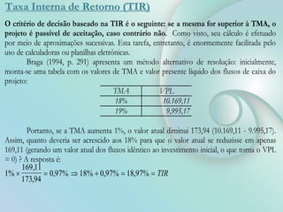 Taxa Interna de Retorno (TIR)
O critério de decisão baseado na TIR é o seguinte: se a mesma for superior à TMA, o
projeto é passível de aceitação, caso contrário não. Como visto, seu cálculo é efetuado
por meio de aproximações sucessivas. Esta tarefa, entretanto, é enormemente facilitada pelo
uso de calculadoras ou planilhas eletrônicas.
Braga (1994, p. 291) apresenta um método alternativo de resolução: inicialmente,
monta-se uma tabela com os valores de TMA e valor presente líquido dos fluxos de caixa do
projeto:
TMA VPL
18% 10.169,11
19% 9,995,17
Portanto, se a TMA aumenta 1%, o valor atual diminui 173,94 (10.169,11 - 9.995,17).
Assim, quanto deveria ser acrescido aos 18% para que o valor atual se reduzisse em apenas
169,11 (gerando um valor atual dos fluxos idêntico ao investimento inicial, o que torna o VPL
= 0) ? A resposta é:
1%
169 11
173 94
0 97% 18% 0 97% 18 97%
     
,
,
, , , TIR
 
