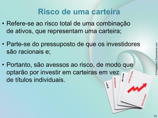 Risco de uma carteira
• Refere-se ao risco total de uma combinação
de ativos, que representam uma carteira;
• Parte-se do pressuposto de que os investidores
são racionais e;
• Portanto, são avessos ao risco, de modo que
optarão por investir em carteiras em vez
de títulos individuais.
©
Pixelrobot
|
Dreamstime.com
23
 