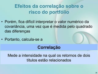 • Porém, fica difícil interpretar o valor numérico da
covariância, uma vez que é medida pelo quadrado
das diferenças
• Portanto, calcula-se a
Correlação
Mede a intensidade na qual os retornos de dois
títulos estão relacionados
Efeitos da correlação sobre o
risco do portfólio
28
 