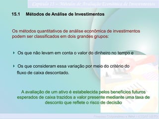 Finanças Corporativas e Valor – ASSAF NETO
Capítulo 15 – Métodos de Avaliação Econômica de Investimentos
15.1 Métodos de Análise de Investimentos
A avaliação de um ativo é estabelecida pelos benefícios futuros
esperados de caixa trazidos a valor presente mediante uma taxa de
desconto que reflete o risco de decisão
Os métodos quantitativos de análise econômica de investimentos
podem ser classificados em dois grandes grupos:
Os que não levam em conta o valor do dinheiro no tempo e
Os que consideram essa variação por meio do critério do
fluxo de caixa descontado.
 