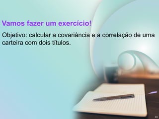 Vamos fazer um exercício!
Objetivo: calcular a covariância e a correlação de uma
carteira com dois títulos.
33
 