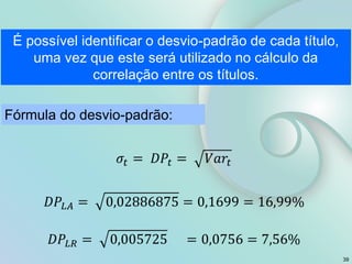 É possível identificar o desvio-padrão de cada título,
uma vez que este será utilizado no cálculo da
correlação entre os títulos.
Fórmula do desvio-padrão:
39
 