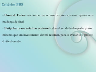 Critérios PBS
- Fluxo de Caixa - necessário que o fluxo de caixa apresente apenas uma
mudança de sinal.
- Estipular prazo máximo aceitável - deverá ser definido qual o prazo
máximo que um investimento deverá retornar, para se avaliar se o projeto
é viável ou não.
 