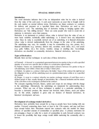 1
FINACIAL DERIVATIVE
Introduction
The word derivative indicates that it has no independent value but its value is derived
from the value of the cash asset. A cash asset represents an asset that is bought /sold in
the cash market on normal delivery terms. Derivatives are future contracts i.e. contracts
for delivery and payment on a specified future date. Derivatives are used as risk
management tools. The underlying idea of derivative trading is hedging against risks.
Derivatives are “risk shifting devices”. There are some people who want to avoid risk or
minimize it, derivative serve their purpose.
Derivative is an instrument or contract whose value is derived from the value of one or
more basic variables, technically called underlyings, i.e. it doesn’t have any independent
value. Since its value is essentially derived out of an underlying, it is financial abstraction
whose value is derived mathematically from the changes in the value of the underlying.
The underlyings may vary, for example, it may be commodities (e.g. rice, potato, etc.),
financial instruments (e.g. currency, interest rate, securities, stock index, etc.), real assets
(e.g. gold, bullion, etc.), live stocks, weather, energy or anything else. Accordingly,
derivatives are classified as commodity derivatives, financial derivatives, and so on.
Types of Derivatives
Broadly there are four techniques in each class of these derivatives.
a) Forward - A forward is a customized agreement between two parties to buy or sell a specified
quantity of an asset on a specific date in future at a certain price agreed today.
b) Futures- Futures are standardized exchange-traded contracts between two parties to buy or
sell underlying asset within a future date at today’s future price.
c) Option- An option is a contract which gives the holder / buyer of the contract the right but not
the obligation to buy or sell the underlying asset at a predetermined price within or at a specified
time period.
d) Swaps- A swap is a contract whereby two parties exchange streams of cash flows over a
defined period of time, usually through an intermediary like a financial institution and the nature
of the cash flows to be exchanged is defined in the contract.
The concepts regarding forward, futures, option and swaps do not change with the change
in the underlyings. Alternatively, the underlyings are immaterial for understanding these
concepts. When any one of these techniques is applied to a particular underlying, it
becomes a derivative product, like interest rate forward, index futures, stock put option
etc. In this article, emphasis is given only on features of financial derivatives, its
historical development and uses.
Development of exchange-traded derivatives
Derivatives have probably been around for as long as people have been trading with one
another. Forward contracting dates back at least to the 12th century, and may well have
been around before then. Merchants entered into contracts with one another for future
delivery of specified amount of commodities at specified price. A primary motivation for
pre-arranging a buyer or seller for a stock of commodities in early forward contracts was
to lessen the possibility that large swings would inhibit marketing the commodity after a
harvest.
 