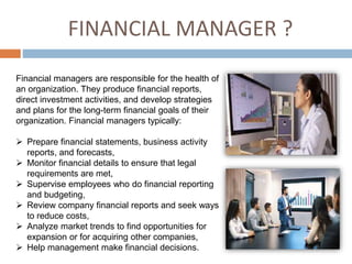 FINANCIAL MANAGER ?
Financial managers are responsible for the health of
an organization. They produce financial reports,
direct investment activities, and develop strategies
and plans for the long-term financial goals of their
organization. Financial managers typically:
 Prepare financial statements, business activity
reports, and forecasts,
 Monitor financial details to ensure that legal
requirements are met,
 Supervise employees who do financial reporting
and budgeting,
 Review company financial reports and seek ways
to reduce costs,
 Analyze market trends to find opportunities for
expansion or for acquiring other companies,
 Help management make financial decisions.
 