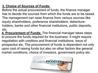 3. Choice of Sources of Funds:
Before the actual procurement of funds, the finance manager
has to decide the sources from which the funds are to be raised.
The management can raise finance from various sources like
equity shareholders, preference shareholders, debenture-
holders, banks and other financial institutions, public deposits,
etc.
4. Procurement of Funds: The financial manager takes steps
to procure the funds required for the business. It might require
negotiation with creditors and financial institutions, issue of
prospectus etc. The procurement of funds is dependent not only
upon cost of raising funds but also on other factors like general
market conditions, choice of investors, government policy etc.
 