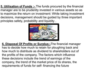 6. Disposal Of Profits or Surplus:-The financial manager
has to decide how much to retain for ploughing back and
how much to distribute as dividend to shareholders out of
the profits of the company. The factors which influence
these decisions include the trend of earnings of the
company, the trend of the market price of its shares, the
requirements of funds for self- financing the future
5. Utilisation of Funds :- The funds procured by the financial
manager are to be prudently invested in various assets so as
to maximize the return on investment: While taking investment
decisions, management should be guided by three important
principles safety, probability and liquidity .
 