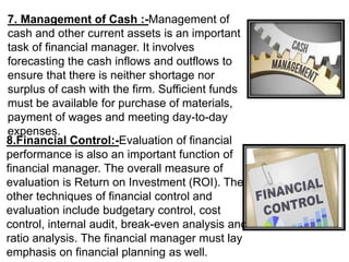 7. Management of Cash :-Management of
cash and other current assets is an important
task of financial manager. It involves
forecasting the cash inflows and outflows to
ensure that there is neither shortage nor
surplus of cash with the firm. Sufficient funds
must be available for purchase of materials,
payment of wages and meeting day-to-day
expenses.
8.Financial Control:-Evaluation of financial
performance is also an important function of
financial manager. The overall measure of
evaluation is Return on Investment (ROI). The
other techniques of financial control and
evaluation include budgetary control, cost
control, internal audit, break-even analysis and
ratio analysis. The financial manager must lay
emphasis on financial planning as well.
 