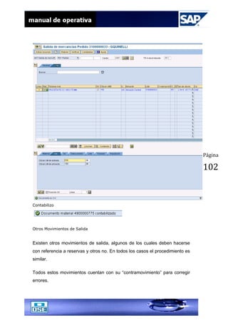 Página
102
Contabilizo
Otros Movimientos de Salida
Existen otros movimientos de salida, algunos de los cuales deben hacerse
con referencia a reservas y otros no. En todos los casos el procedimiento es
similar.
Todos estos movimientos cuentan con su “contramovimiento” para corregir
errores.
 