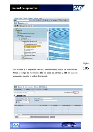 Página
105Se accede a la siguiente pantalla; seleccionando Salida de mercancías,
Otros y código de movimiento 983 en caso de pérdida y 984 en caso de
ganancia e ingrese el código de material.
 