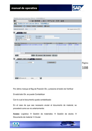 Página
108
Por último marque el flag de Posición Ok. y presione el botón de Verificar
Si está todo Ok. se puede Contabilizar
Con lo cual el documento queda contabilizado
En el caso de que sea necesario anular el documento de material, se
procederá como se vio anteriormente:
Acceso: Logística  Gestión de materiales  Gestión de stocks 
Documento de material  Anular
 