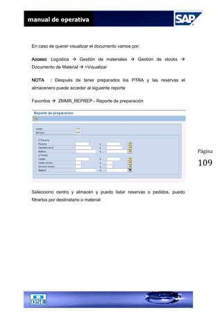 Página
109
En caso de querer visualizar el documento vamos por:
Acceso: Logística  Gestión de materiales  Gestión de stocks 
Documento de Material  >Visualizar
NOTA : Después de tener preparados los PTRA y las reservas el
almacenero puede acceder al siguiente reporte
Favoritos  ZMMR_REPREP - Reporte de preparación
Selecciono centro y almacén y puedo listar reservas o pedidos, puedo
filtrarlos por destinatario o material
 