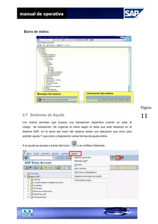 Página
112.7 Sistemas de Ayuda
Los menús permiten que busque una transacción específica cuando no sabe el
código de transacción. Se organiza el menú según la tarea que está haciendo en el
Sistema SAP, en la barra del menú del sistema existe una aplicación que sirve para
solicitar ayuda Y que pone a disposición varias formas de ayuda online.
A la ayuda se accede a través del ícono o en el Menú Sistemas:
 