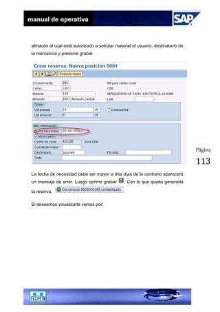 Página
113
almacén al cual está autorizado a solicitar material el usuario, destinatario de
la mercancía y presione grabar.
La fecha de necesidad debe ser mayor a tres días de lo contrario aparecerá
un mensaje de error. Luego oprimo grabar . Con lo que queda generada
la reserva.
Si deseamos visualizarla vamos por:
 