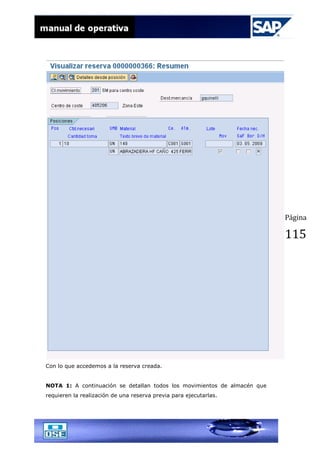 Página
115
Con lo que accedemos a la reserva creada.
NOTA 1: A continuación se detallan todos los movimientos de almacén que
requieren la realización de una reserva previa para ejecutarlas.
 
