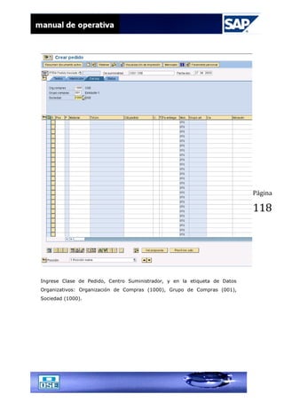 Página
118
Ingrese Clase de Pedido, Centro Suministrador, y en la etiqueta de Datos
Organizativos: Organización de Compras (1000), Grupo de Compras (001),
Sociedad (1000).
 
