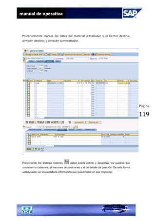 Página
119
Posteriormente ingrese los datos del material a trasladar y el Centro destino,
almacén destino, y almacén suministrador.
-
Presionando los distintos botones usted puede activar y desactivar los cuadros que
contienen la cabecera, el resumen de posiciones y el de detalle de posición. De esta forma
usted puede ver en pantalla la información que quiere tratar en ese momento.
 