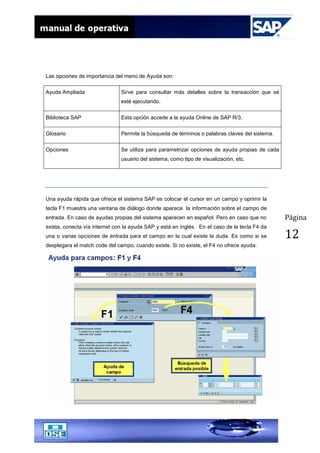 Página
12
Las opciones de importancia del menú de Ayuda son:
Ayuda Ampliada Sirve para consultar más detalles sobre la transacción que sé
esté ejecutando.
Biblioteca SAP Esta opción accede a la ayuda Online de SAP R/3.
Glosario Permite la búsqueda de términos o palabras claves del sistema.
Opciones Se utiliza para parametrizar opciones de ayuda propias de cada
usuario del sistema, como tipo de visualización, etc.
Una ayuda rápida que ofrece el sistema SAP es colocar el cursor en un campo y oprimir la
tecla F1 muestra una ventana de diálogo donde aparece la información sobre el campo de
entrada. En caso de ayudas propias del sistema aparecen en español. Pero en caso que no
exista, conecta vía internet con la ayuda SAP y está en inglés. En el caso de la tecla F4 da
una o varias opciones de entrada para el campo en la cual existe la duda. Es como si se
desplegara el match code del campo, cuando existe. Si no existe, el F4 no ofrece ayuda.
 